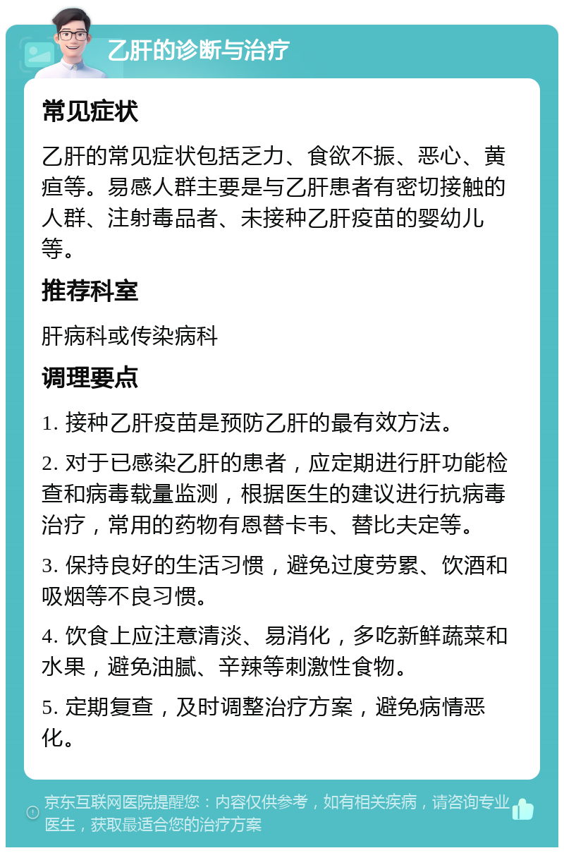 乙肝的诊断与治疗 常见症状 乙肝的常见症状包括乏力、食欲不振、恶心、黄疸等。易感人群主要是与乙肝患者有密切接触的人群、注射毒品者、未接种乙肝疫苗的婴幼儿等。 推荐科室 肝病科或传染病科 调理要点 1. 接种乙肝疫苗是预防乙肝的最有效方法。 2. 对于已感染乙肝的患者，应定期进行肝功能检查和病毒载量监测，根据医生的建议进行抗病毒治疗，常用的药物有恩替卡韦、替比夫定等。 3. 保持良好的生活习惯，避免过度劳累、饮酒和吸烟等不良习惯。 4. 饮食上应注意清淡、易消化，多吃新鲜蔬菜和水果，避免油腻、辛辣等刺激性食物。 5. 定期复查，及时调整治疗方案，避免病情恶化。