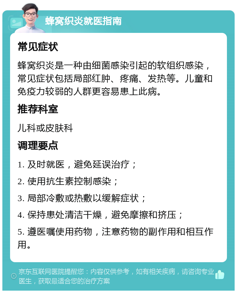 蜂窝织炎就医指南 常见症状 蜂窝织炎是一种由细菌感染引起的软组织感染，常见症状包括局部红肿、疼痛、发热等。儿童和免疫力较弱的人群更容易患上此病。 推荐科室 儿科或皮肤科 调理要点 1. 及时就医，避免延误治疗； 2. 使用抗生素控制感染； 3. 局部冷敷或热敷以缓解症状； 4. 保持患处清洁干燥，避免摩擦和挤压； 5. 遵医嘱使用药物，注意药物的副作用和相互作用。