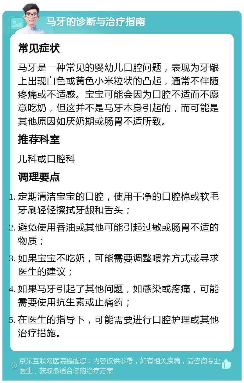 马牙的诊断与治疗指南 常见症状 马牙是一种常见的婴幼儿口腔问题，表现为牙龈上出现白色或黄色小米粒状的凸起，通常不伴随疼痛或不适感。宝宝可能会因为口腔不适而不愿意吃奶，但这并不是马牙本身引起的，而可能是其他原因如厌奶期或肠胃不适所致。 推荐科室 儿科或口腔科 调理要点 定期清洁宝宝的口腔，使用干净的口腔棉或软毛牙刷轻轻擦拭牙龈和舌头； 避免使用香油或其他可能引起过敏或肠胃不适的物质； 如果宝宝不吃奶，可能需要调整喂养方式或寻求医生的建议； 如果马牙引起了其他问题，如感染或疼痛，可能需要使用抗生素或止痛药； 在医生的指导下，可能需要进行口腔护理或其他治疗措施。