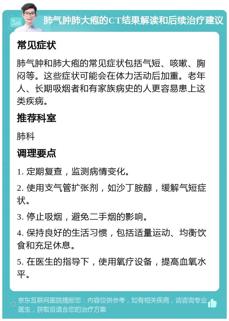 肺气肿肺大疱的CT结果解读和后续治疗建议 常见症状 肺气肿和肺大疱的常见症状包括气短、咳嗽、胸闷等。这些症状可能会在体力活动后加重。老年人、长期吸烟者和有家族病史的人更容易患上这类疾病。 推荐科室 肺科 调理要点 1. 定期复查，监测病情变化。 2. 使用支气管扩张剂，如沙丁胺醇，缓解气短症状。 3. 停止吸烟，避免二手烟的影响。 4. 保持良好的生活习惯，包括适量运动、均衡饮食和充足休息。 5. 在医生的指导下，使用氧疗设备，提高血氧水平。