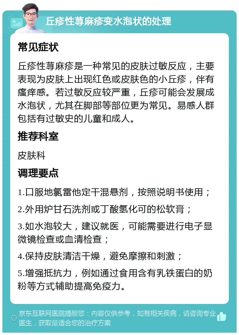 丘疹性荨麻疹变水泡状的处理 常见症状 丘疹性荨麻疹是一种常见的皮肤过敏反应，主要表现为皮肤上出现红色或皮肤色的小丘疹，伴有瘙痒感。若过敏反应较严重，丘疹可能会发展成水泡状，尤其在脚部等部位更为常见。易感人群包括有过敏史的儿童和成人。 推荐科室 皮肤科 调理要点 1.口服地氯雷他定干混悬剂，按照说明书使用； 2.外用炉甘石洗剂或丁酸氢化可的松软膏； 3.如水泡较大，建议就医，可能需要进行电子显微镜检查或血清检查； 4.保持皮肤清洁干燥，避免摩擦和刺激； 5.增强抵抗力，例如通过食用含有乳铁蛋白的奶粉等方式辅助提高免疫力。