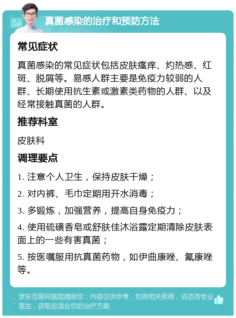 真菌感染的治疗和预防方法 常见症状 真菌感染的常见症状包括皮肤瘙痒、灼热感、红斑、脱屑等。易感人群主要是免疫力较弱的人群、长期使用抗生素或激素类药物的人群、以及经常接触真菌的人群。 推荐科室 皮肤科 调理要点 1. 注意个人卫生，保持皮肤干燥； 2. 对内裤、毛巾定期用开水消毒； 3. 多锻炼，加强营养，提高自身免疫力； 4. 使用硫磺香皂或舒肤佳沐浴露定期清除皮肤表面上的一些有害真菌； 5. 按医嘱服用抗真菌药物，如伊曲康唑、氟康唑等。