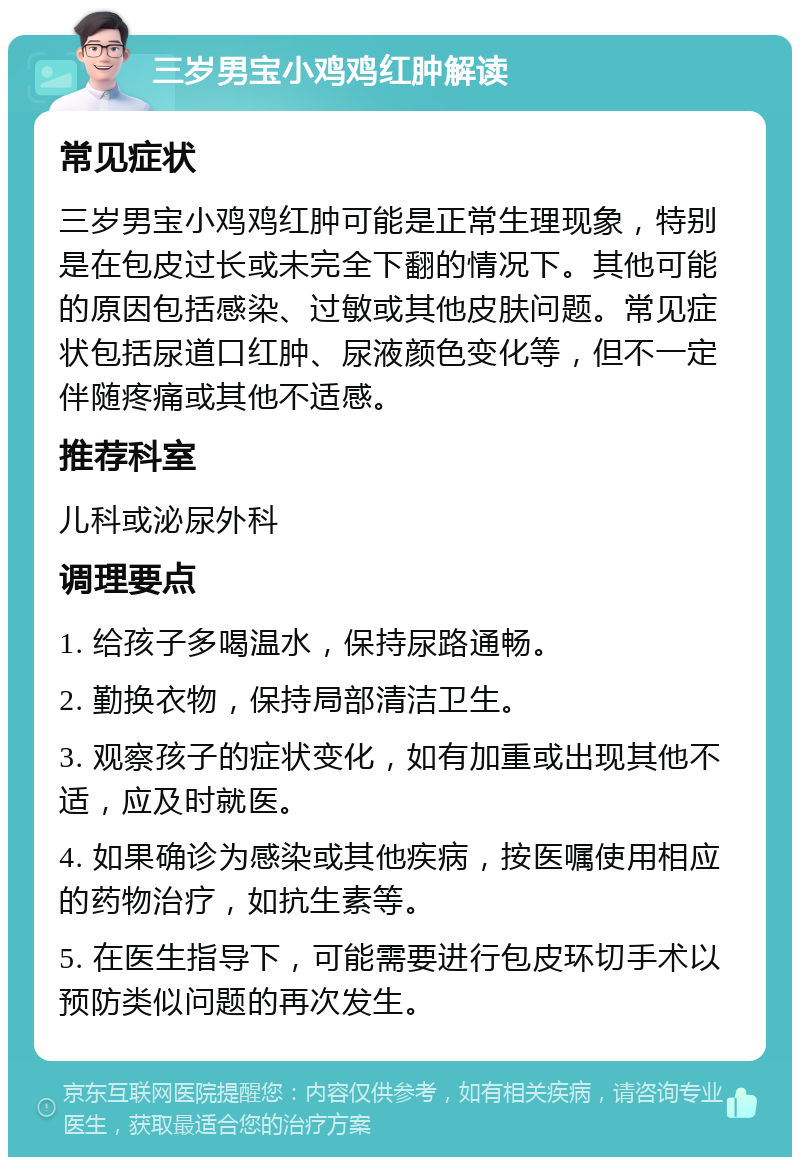 三岁男宝小鸡鸡红肿解读 常见症状 三岁男宝小鸡鸡红肿可能是正常生理现象，特别是在包皮过长或未完全下翻的情况下。其他可能的原因包括感染、过敏或其他皮肤问题。常见症状包括尿道口红肿、尿液颜色变化等，但不一定伴随疼痛或其他不适感。 推荐科室 儿科或泌尿外科 调理要点 1. 给孩子多喝温水，保持尿路通畅。 2. 勤换衣物，保持局部清洁卫生。 3. 观察孩子的症状变化，如有加重或出现其他不适，应及时就医。 4. 如果确诊为感染或其他疾病，按医嘱使用相应的药物治疗，如抗生素等。 5. 在医生指导下，可能需要进行包皮环切手术以预防类似问题的再次发生。