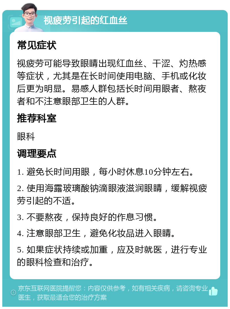 视疲劳引起的红血丝 常见症状 视疲劳可能导致眼睛出现红血丝、干涩、灼热感等症状，尤其是在长时间使用电脑、手机或化妆后更为明显。易感人群包括长时间用眼者、熬夜者和不注意眼部卫生的人群。 推荐科室 眼科 调理要点 1. 避免长时间用眼，每小时休息10分钟左右。 2. 使用海露玻璃酸钠滴眼液滋润眼睛，缓解视疲劳引起的不适。 3. 不要熬夜，保持良好的作息习惯。 4. 注意眼部卫生，避免化妆品进入眼睛。 5. 如果症状持续或加重，应及时就医，进行专业的眼科检查和治疗。