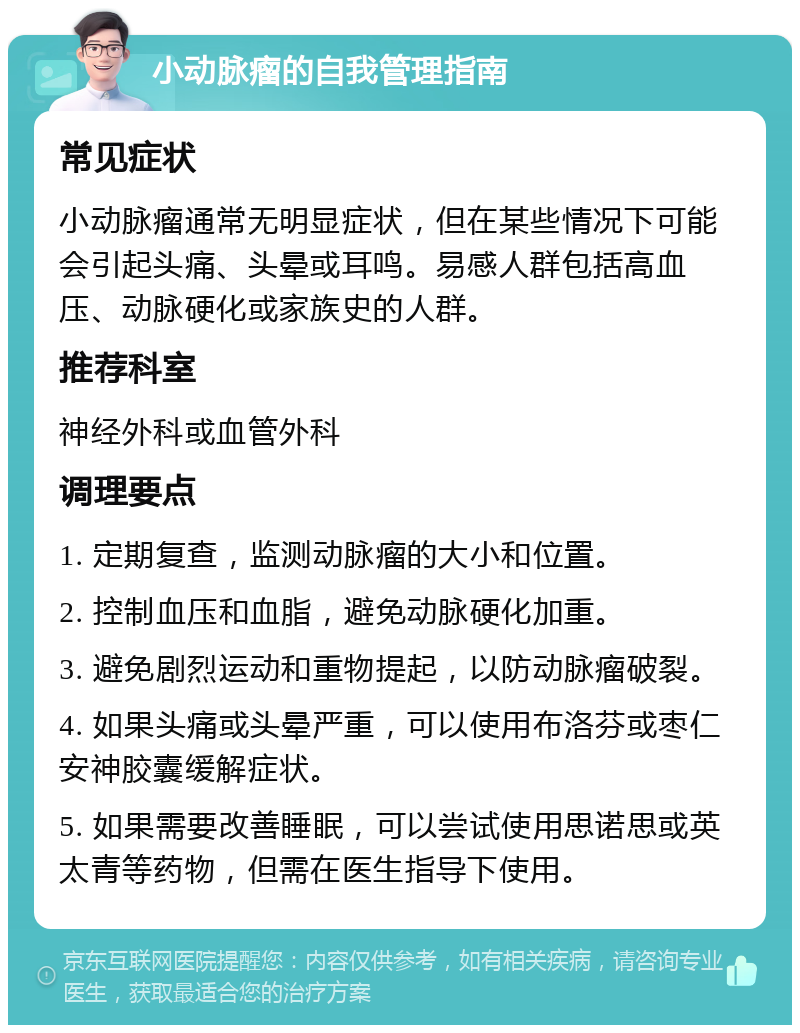 小动脉瘤的自我管理指南 常见症状 小动脉瘤通常无明显症状，但在某些情况下可能会引起头痛、头晕或耳鸣。易感人群包括高血压、动脉硬化或家族史的人群。 推荐科室 神经外科或血管外科 调理要点 1. 定期复查，监测动脉瘤的大小和位置。 2. 控制血压和血脂，避免动脉硬化加重。 3. 避免剧烈运动和重物提起，以防动脉瘤破裂。 4. 如果头痛或头晕严重，可以使用布洛芬或枣仁安神胶囊缓解症状。 5. 如果需要改善睡眠，可以尝试使用思诺思或英太青等药物，但需在医生指导下使用。