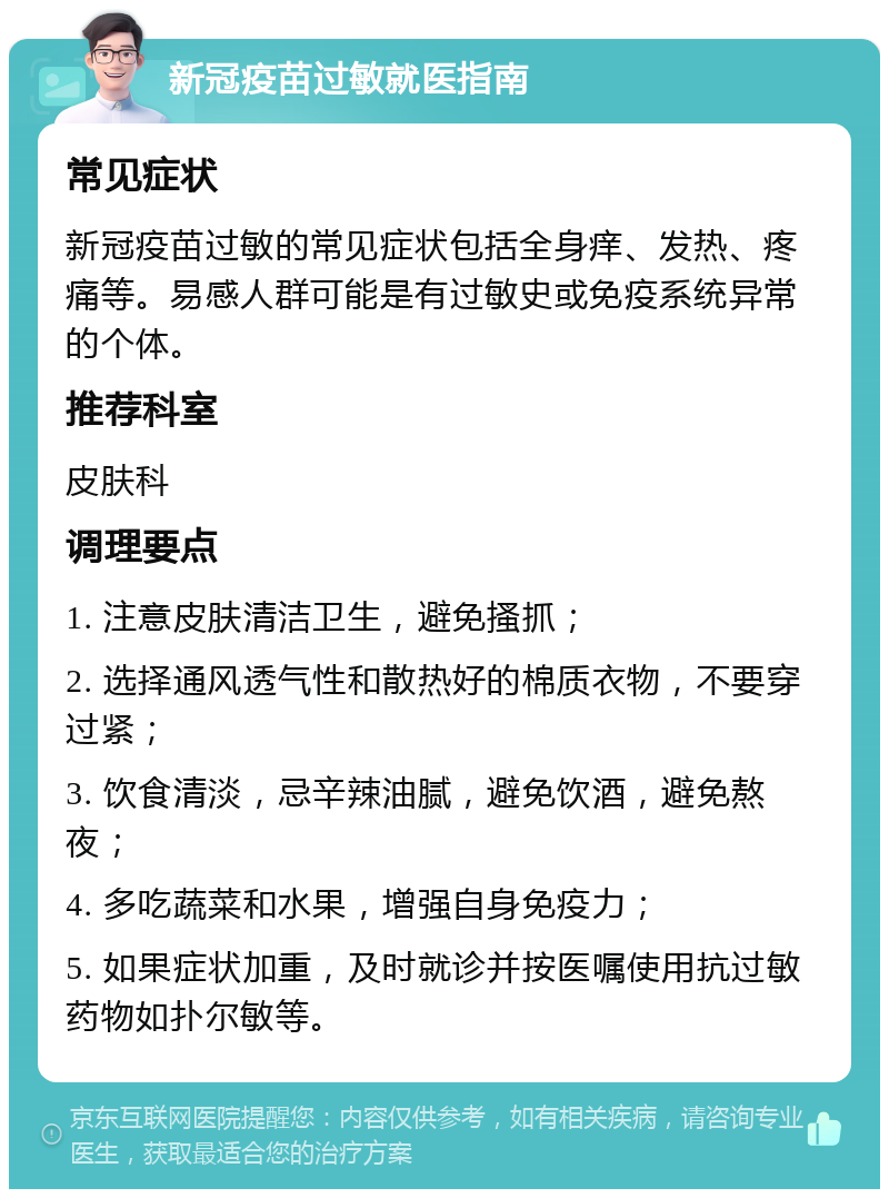 新冠疫苗过敏就医指南 常见症状 新冠疫苗过敏的常见症状包括全身痒、发热、疼痛等。易感人群可能是有过敏史或免疫系统异常的个体。 推荐科室 皮肤科 调理要点 1. 注意皮肤清洁卫生，避免搔抓； 2. 选择通风透气性和散热好的棉质衣物，不要穿过紧； 3. 饮食清淡，忌辛辣油腻，避免饮酒，避免熬夜； 4. 多吃蔬菜和水果，增强自身免疫力； 5. 如果症状加重，及时就诊并按医嘱使用抗过敏药物如扑尔敏等。