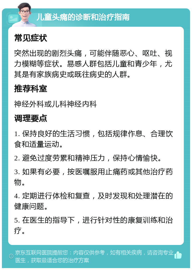 儿童头痛的诊断和治疗指南 常见症状 突然出现的剧烈头痛，可能伴随恶心、呕吐、视力模糊等症状。易感人群包括儿童和青少年，尤其是有家族病史或既往病史的人群。 推荐科室 神经外科或儿科神经内科 调理要点 1. 保持良好的生活习惯，包括规律作息、合理饮食和适量运动。 2. 避免过度劳累和精神压力，保持心情愉快。 3. 如果有必要，按医嘱服用止痛药或其他治疗药物。 4. 定期进行体检和复查，及时发现和处理潜在的健康问题。 5. 在医生的指导下，进行针对性的康复训练和治疗。