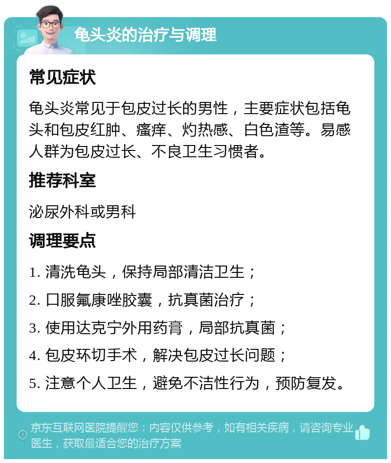 龟头炎的治疗与调理 常见症状 龟头炎常见于包皮过长的男性，主要症状包括龟头和包皮红肿、瘙痒、灼热感、白色渣等。易感人群为包皮过长、不良卫生习惯者。 推荐科室 泌尿外科或男科 调理要点 1. 清洗龟头，保持局部清洁卫生； 2. 口服氟康唑胶囊，抗真菌治疗； 3. 使用达克宁外用药膏，局部抗真菌； 4. 包皮环切手术，解决包皮过长问题； 5. 注意个人卫生，避免不洁性行为，预防复发。