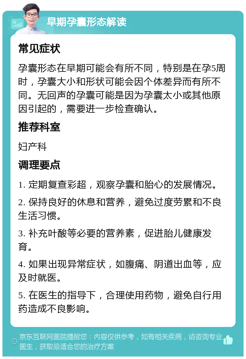 早期孕囊形态解读 常见症状 孕囊形态在早期可能会有所不同，特别是在孕5周时，孕囊大小和形状可能会因个体差异而有所不同。无回声的孕囊可能是因为孕囊太小或其他原因引起的，需要进一步检查确认。 推荐科室 妇产科 调理要点 1. 定期复查彩超，观察孕囊和胎心的发展情况。 2. 保持良好的休息和营养，避免过度劳累和不良生活习惯。 3. 补充叶酸等必要的营养素，促进胎儿健康发育。 4. 如果出现异常症状，如腹痛、阴道出血等，应及时就医。 5. 在医生的指导下，合理使用药物，避免自行用药造成不良影响。