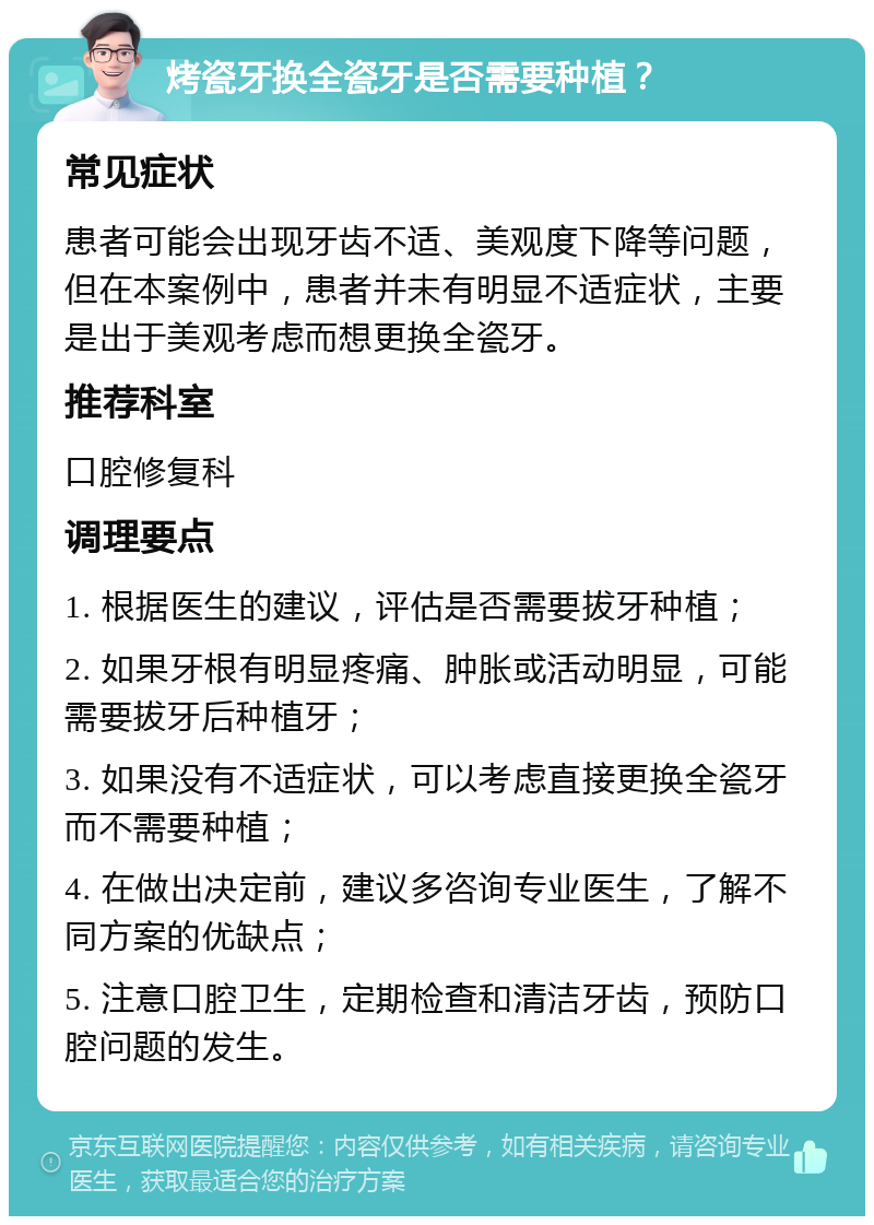 烤瓷牙换全瓷牙是否需要种植？ 常见症状 患者可能会出现牙齿不适、美观度下降等问题，但在本案例中，患者并未有明显不适症状，主要是出于美观考虑而想更换全瓷牙。 推荐科室 口腔修复科 调理要点 1. 根据医生的建议，评估是否需要拔牙种植； 2. 如果牙根有明显疼痛、肿胀或活动明显，可能需要拔牙后种植牙； 3. 如果没有不适症状，可以考虑直接更换全瓷牙而不需要种植； 4. 在做出决定前，建议多咨询专业医生，了解不同方案的优缺点； 5. 注意口腔卫生，定期检查和清洁牙齿，预防口腔问题的发生。