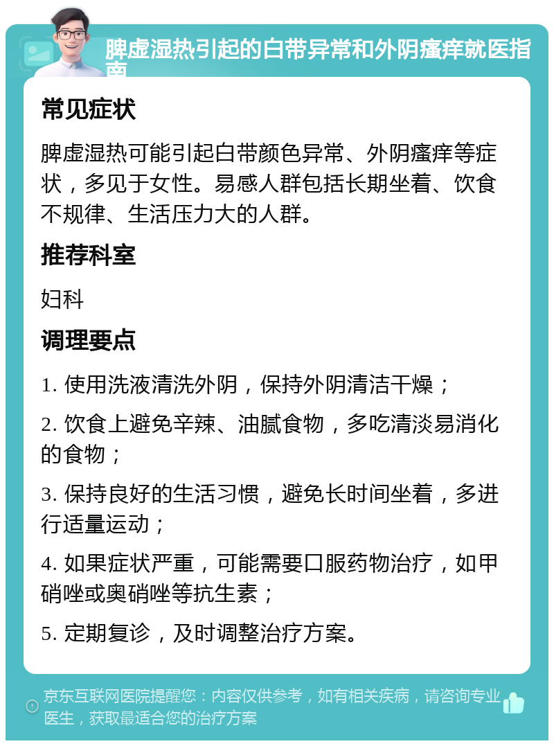 脾虚湿热引起的白带异常和外阴瘙痒就医指南 常见症状 脾虚湿热可能引起白带颜色异常、外阴瘙痒等症状，多见于女性。易感人群包括长期坐着、饮食不规律、生活压力大的人群。 推荐科室 妇科 调理要点 1. 使用洗液清洗外阴，保持外阴清洁干燥； 2. 饮食上避免辛辣、油腻食物，多吃清淡易消化的食物； 3. 保持良好的生活习惯，避免长时间坐着，多进行适量运动； 4. 如果症状严重，可能需要口服药物治疗，如甲硝唑或奥硝唑等抗生素； 5. 定期复诊，及时调整治疗方案。