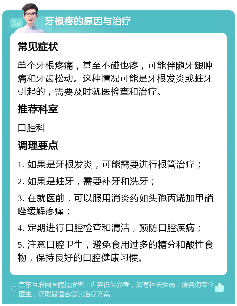 牙根疼的原因与治疗 常见症状 单个牙根疼痛，甚至不碰也疼，可能伴随牙龈肿痛和牙齿松动。这种情况可能是牙根发炎或蛀牙引起的，需要及时就医检查和治疗。 推荐科室 口腔科 调理要点 1. 如果是牙根发炎，可能需要进行根管治疗； 2. 如果是蛀牙，需要补牙和洗牙； 3. 在就医前，可以服用消炎药如头孢丙烯加甲硝唑缓解疼痛； 4. 定期进行口腔检查和清洁，预防口腔疾病； 5. 注意口腔卫生，避免食用过多的糖分和酸性食物，保持良好的口腔健康习惯。