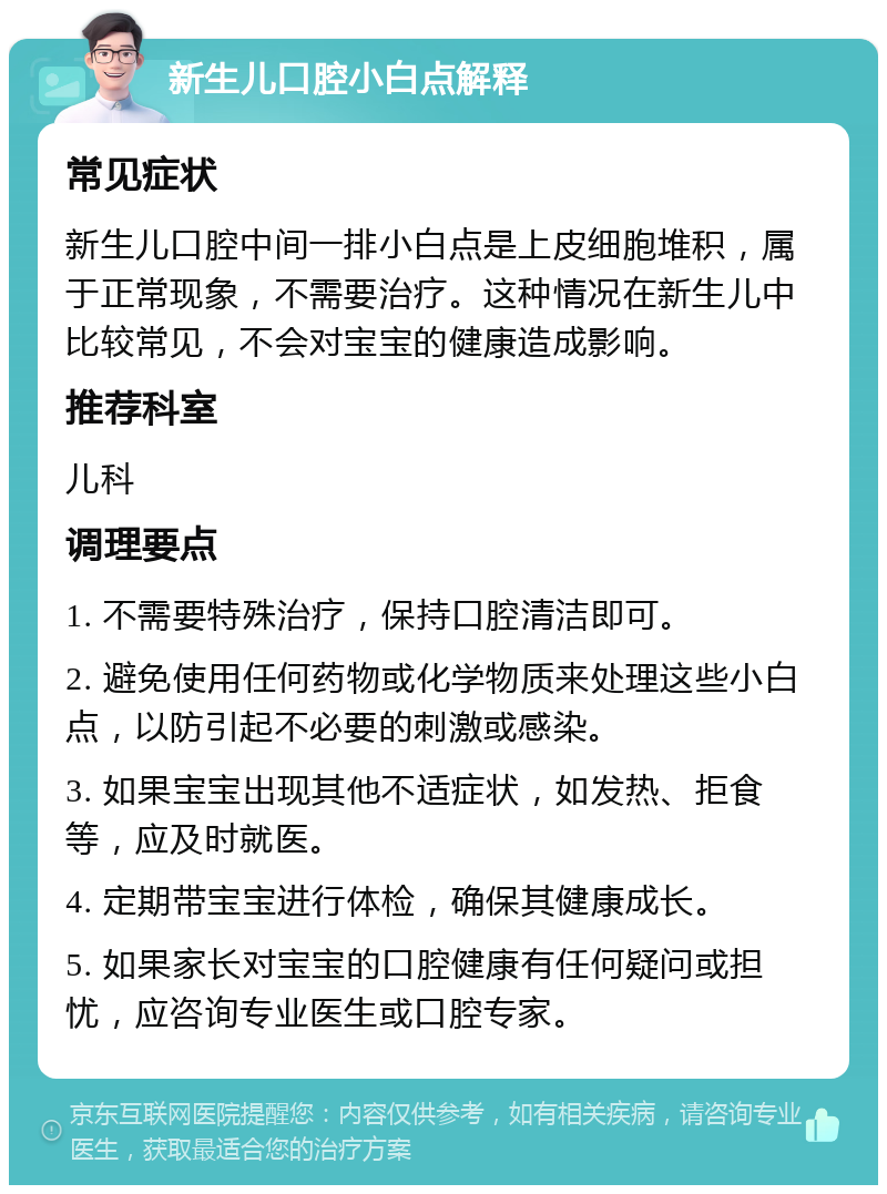 新生儿口腔小白点解释 常见症状 新生儿口腔中间一排小白点是上皮细胞堆积，属于正常现象，不需要治疗。这种情况在新生儿中比较常见，不会对宝宝的健康造成影响。 推荐科室 儿科 调理要点 1. 不需要特殊治疗，保持口腔清洁即可。 2. 避免使用任何药物或化学物质来处理这些小白点，以防引起不必要的刺激或感染。 3. 如果宝宝出现其他不适症状，如发热、拒食等，应及时就医。 4. 定期带宝宝进行体检，确保其健康成长。 5. 如果家长对宝宝的口腔健康有任何疑问或担忧，应咨询专业医生或口腔专家。