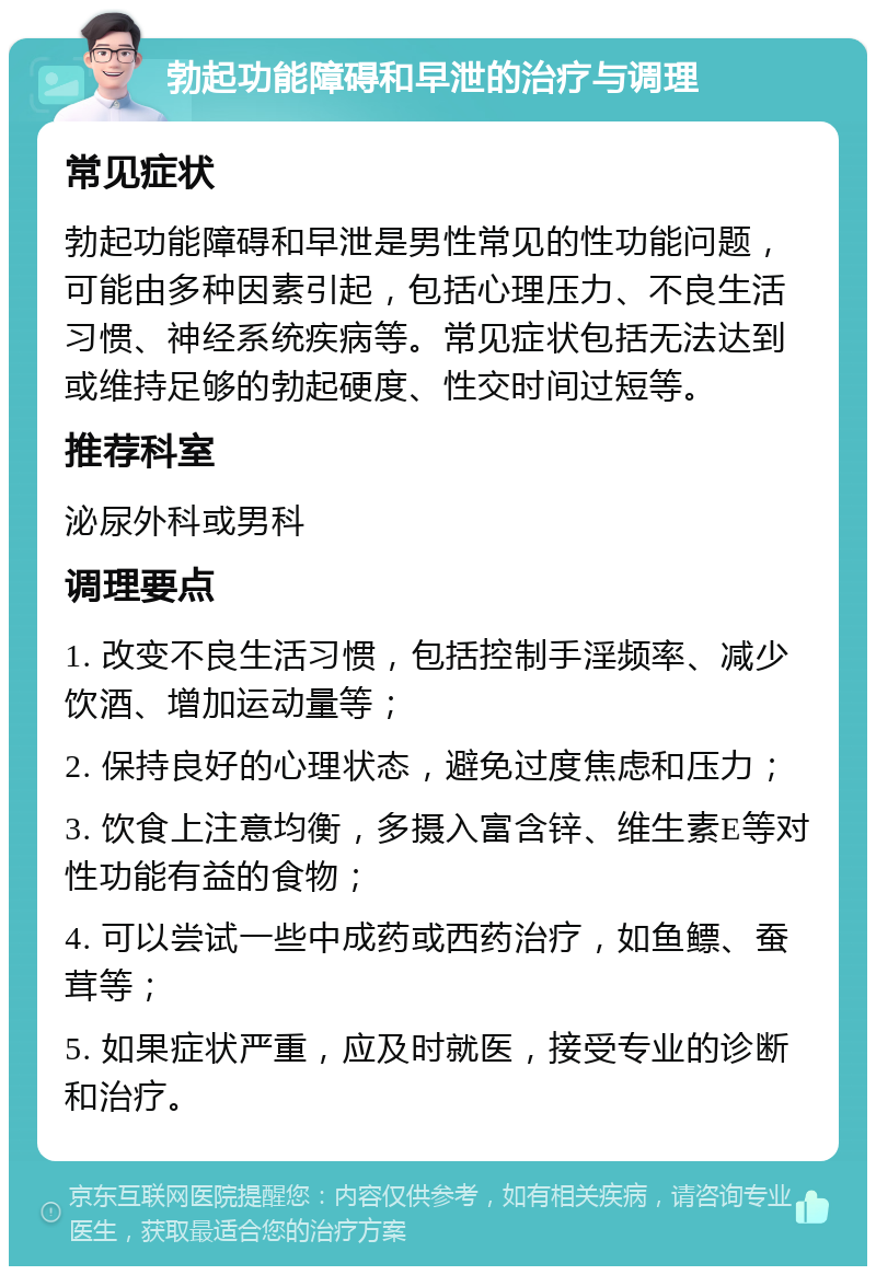 勃起功能障碍和早泄的治疗与调理 常见症状 勃起功能障碍和早泄是男性常见的性功能问题，可能由多种因素引起，包括心理压力、不良生活习惯、神经系统疾病等。常见症状包括无法达到或维持足够的勃起硬度、性交时间过短等。 推荐科室 泌尿外科或男科 调理要点 1. 改变不良生活习惯，包括控制手淫频率、减少饮酒、增加运动量等； 2. 保持良好的心理状态，避免过度焦虑和压力； 3. 饮食上注意均衡，多摄入富含锌、维生素E等对性功能有益的食物； 4. 可以尝试一些中成药或西药治疗，如鱼鳔、蚕茸等； 5. 如果症状严重，应及时就医，接受专业的诊断和治疗。