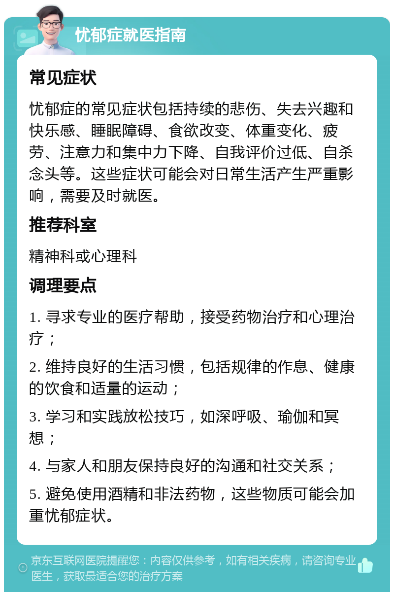 忧郁症就医指南 常见症状 忧郁症的常见症状包括持续的悲伤、失去兴趣和快乐感、睡眠障碍、食欲改变、体重变化、疲劳、注意力和集中力下降、自我评价过低、自杀念头等。这些症状可能会对日常生活产生严重影响，需要及时就医。 推荐科室 精神科或心理科 调理要点 1. 寻求专业的医疗帮助，接受药物治疗和心理治疗； 2. 维持良好的生活习惯，包括规律的作息、健康的饮食和适量的运动； 3. 学习和实践放松技巧，如深呼吸、瑜伽和冥想； 4. 与家人和朋友保持良好的沟通和社交关系； 5. 避免使用酒精和非法药物，这些物质可能会加重忧郁症状。