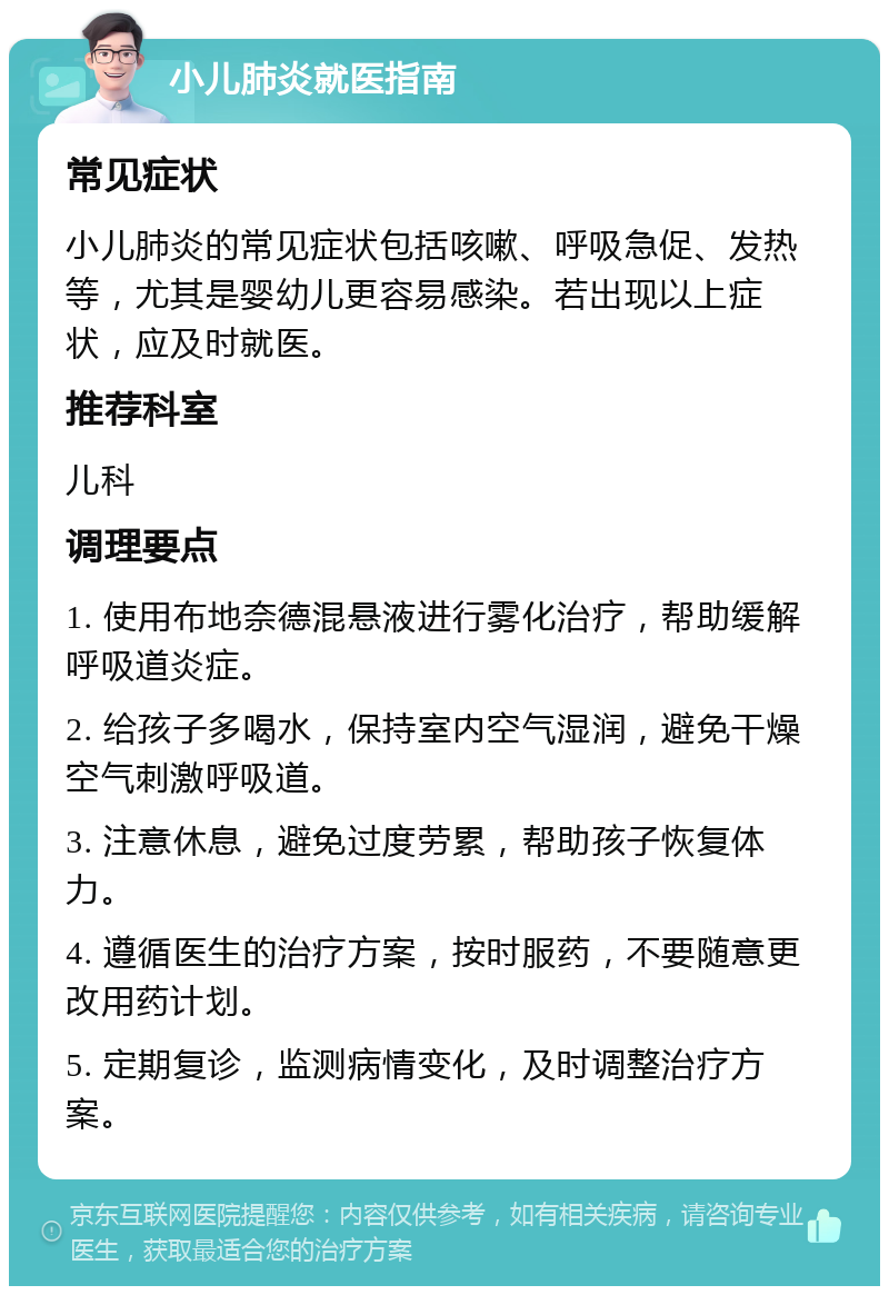 小儿肺炎就医指南 常见症状 小儿肺炎的常见症状包括咳嗽、呼吸急促、发热等，尤其是婴幼儿更容易感染。若出现以上症状，应及时就医。 推荐科室 儿科 调理要点 1. 使用布地奈德混悬液进行雾化治疗，帮助缓解呼吸道炎症。 2. 给孩子多喝水，保持室内空气湿润，避免干燥空气刺激呼吸道。 3. 注意休息，避免过度劳累，帮助孩子恢复体力。 4. 遵循医生的治疗方案，按时服药，不要随意更改用药计划。 5. 定期复诊，监测病情变化，及时调整治疗方案。