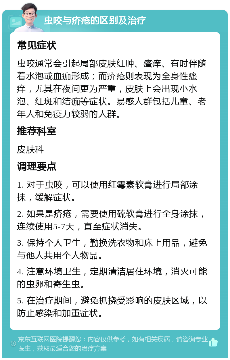 虫咬与疥疮的区别及治疗 常见症状 虫咬通常会引起局部皮肤红肿、瘙痒、有时伴随着水泡或血痂形成；而疥疮则表现为全身性瘙痒，尤其在夜间更为严重，皮肤上会出现小水泡、红斑和结痂等症状。易感人群包括儿童、老年人和免疫力较弱的人群。 推荐科室 皮肤科 调理要点 1. 对于虫咬，可以使用红霉素软膏进行局部涂抹，缓解症状。 2. 如果是疥疮，需要使用硫软膏进行全身涂抹，连续使用5-7天，直至症状消失。 3. 保持个人卫生，勤换洗衣物和床上用品，避免与他人共用个人物品。 4. 注意环境卫生，定期清洁居住环境，消灭可能的虫卵和寄生虫。 5. 在治疗期间，避免抓挠受影响的皮肤区域，以防止感染和加重症状。