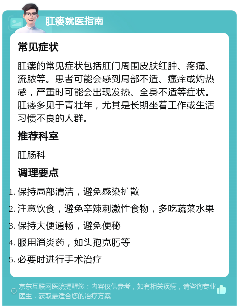 肛瘘就医指南 常见症状 肛瘘的常见症状包括肛门周围皮肤红肿、疼痛、流脓等。患者可能会感到局部不适、瘙痒或灼热感，严重时可能会出现发热、全身不适等症状。肛瘘多见于青壮年，尤其是长期坐着工作或生活习惯不良的人群。 推荐科室 肛肠科 调理要点 保持局部清洁，避免感染扩散 注意饮食，避免辛辣刺激性食物，多吃蔬菜水果 保持大便通畅，避免便秘 服用消炎药，如头孢克肟等 必要时进行手术治疗