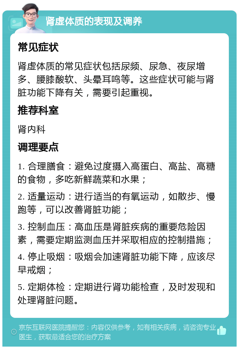 肾虚体质的表现及调养 常见症状 肾虚体质的常见症状包括尿频、尿急、夜尿增多、腰膝酸软、头晕耳鸣等。这些症状可能与肾脏功能下降有关，需要引起重视。 推荐科室 肾内科 调理要点 1. 合理膳食：避免过度摄入高蛋白、高盐、高糖的食物，多吃新鲜蔬菜和水果； 2. 适量运动：进行适当的有氧运动，如散步、慢跑等，可以改善肾脏功能； 3. 控制血压：高血压是肾脏疾病的重要危险因素，需要定期监测血压并采取相应的控制措施； 4. 停止吸烟：吸烟会加速肾脏功能下降，应该尽早戒烟； 5. 定期体检：定期进行肾功能检查，及时发现和处理肾脏问题。