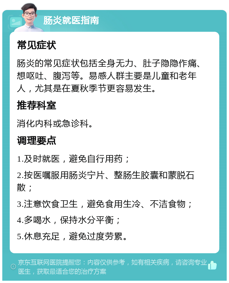 肠炎就医指南 常见症状 肠炎的常见症状包括全身无力、肚子隐隐作痛、想呕吐、腹泻等。易感人群主要是儿童和老年人，尤其是在夏秋季节更容易发生。 推荐科室 消化内科或急诊科。 调理要点 1.及时就医，避免自行用药； 2.按医嘱服用肠炎宁片、整肠生胶囊和蒙脱石散； 3.注意饮食卫生，避免食用生冷、不洁食物； 4.多喝水，保持水分平衡； 5.休息充足，避免过度劳累。