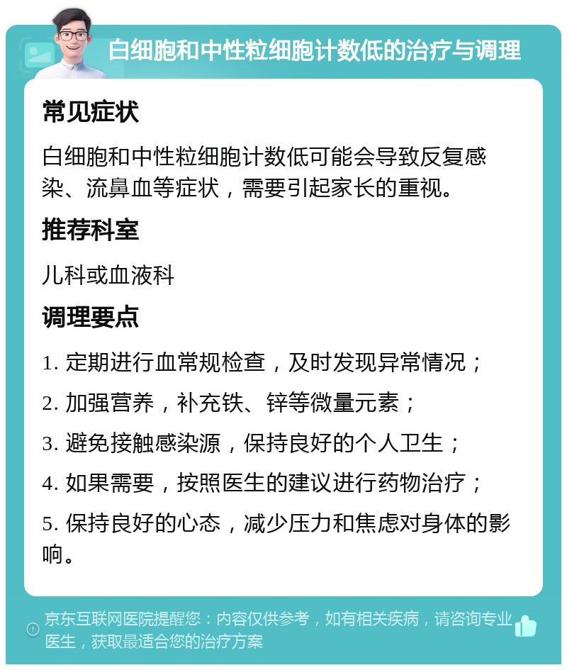 白细胞和中性粒细胞计数低的治疗与调理 常见症状 白细胞和中性粒细胞计数低可能会导致反复感染、流鼻血等症状，需要引起家长的重视。 推荐科室 儿科或血液科 调理要点 1. 定期进行血常规检查，及时发现异常情况； 2. 加强营养，补充铁、锌等微量元素； 3. 避免接触感染源，保持良好的个人卫生； 4. 如果需要，按照医生的建议进行药物治疗； 5. 保持良好的心态，减少压力和焦虑对身体的影响。