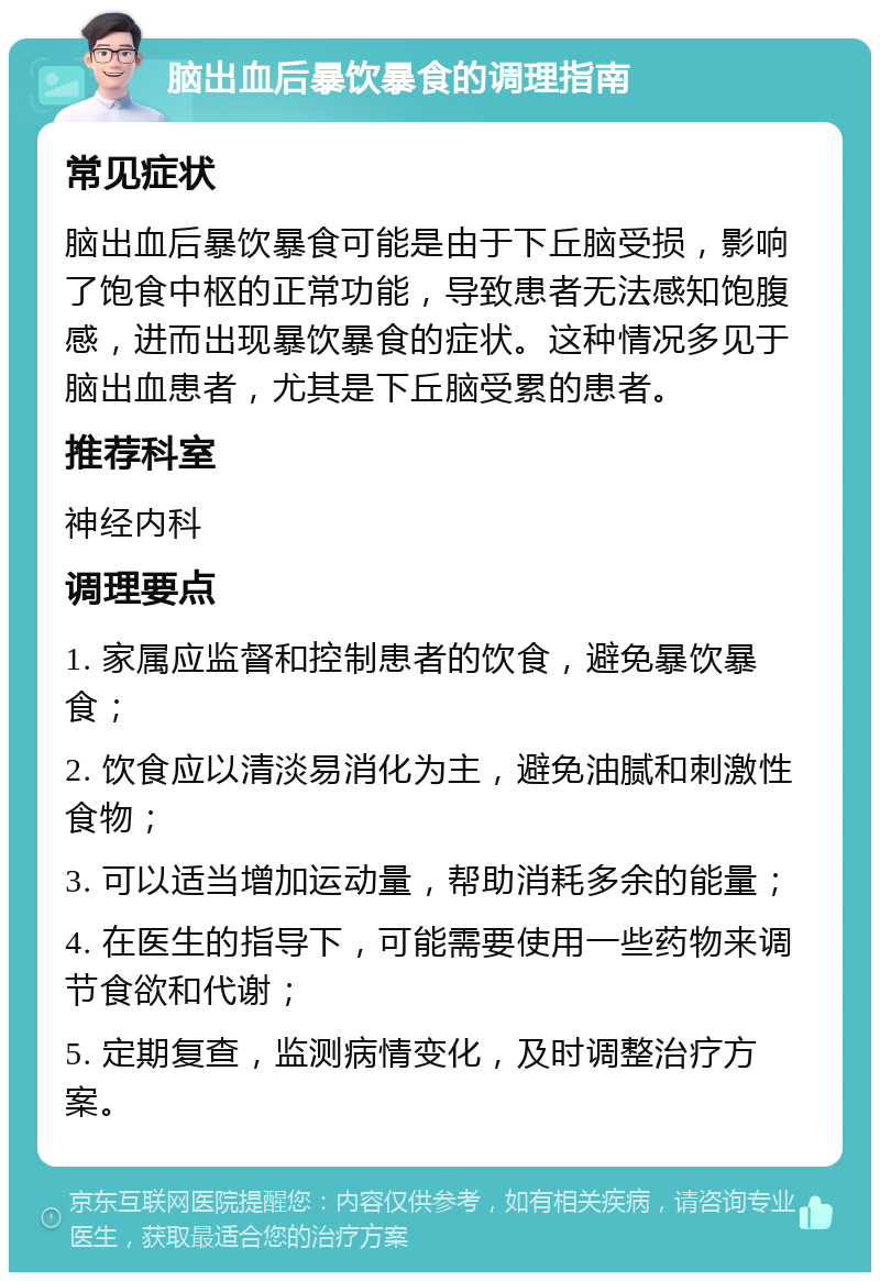 脑出血后暴饮暴食的调理指南 常见症状 脑出血后暴饮暴食可能是由于下丘脑受损，影响了饱食中枢的正常功能，导致患者无法感知饱腹感，进而出现暴饮暴食的症状。这种情况多见于脑出血患者，尤其是下丘脑受累的患者。 推荐科室 神经内科 调理要点 1. 家属应监督和控制患者的饮食，避免暴饮暴食； 2. 饮食应以清淡易消化为主，避免油腻和刺激性食物； 3. 可以适当增加运动量，帮助消耗多余的能量； 4. 在医生的指导下，可能需要使用一些药物来调节食欲和代谢； 5. 定期复查，监测病情变化，及时调整治疗方案。