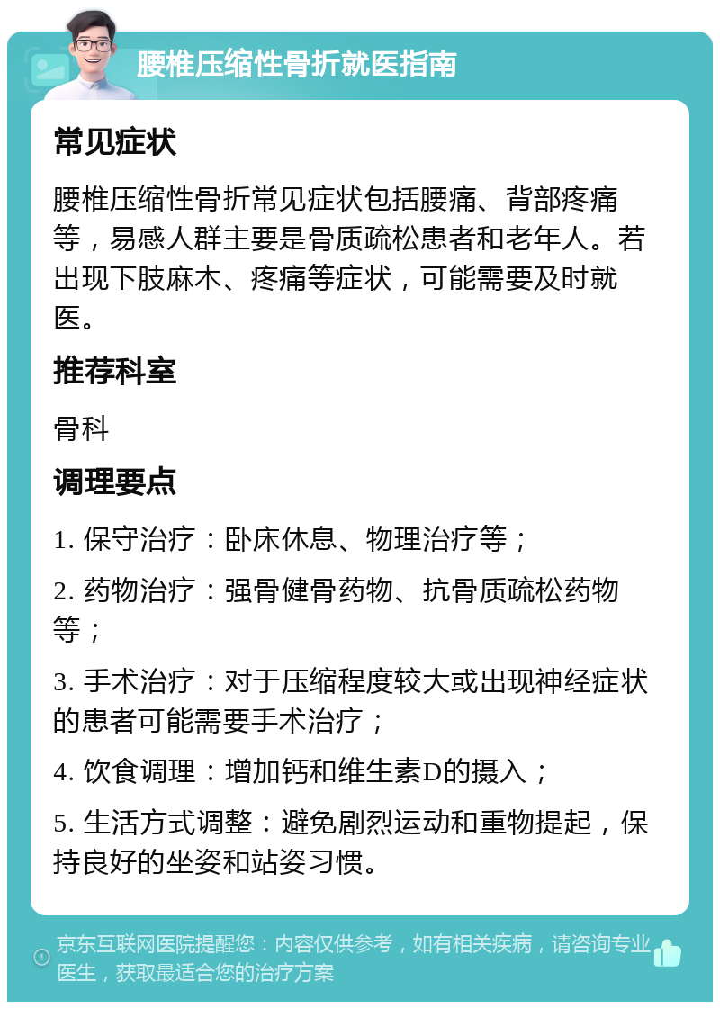 腰椎压缩性骨折就医指南 常见症状 腰椎压缩性骨折常见症状包括腰痛、背部疼痛等，易感人群主要是骨质疏松患者和老年人。若出现下肢麻木、疼痛等症状，可能需要及时就医。 推荐科室 骨科 调理要点 1. 保守治疗：卧床休息、物理治疗等； 2. 药物治疗：强骨健骨药物、抗骨质疏松药物等； 3. 手术治疗：对于压缩程度较大或出现神经症状的患者可能需要手术治疗； 4. 饮食调理：增加钙和维生素D的摄入； 5. 生活方式调整：避免剧烈运动和重物提起，保持良好的坐姿和站姿习惯。