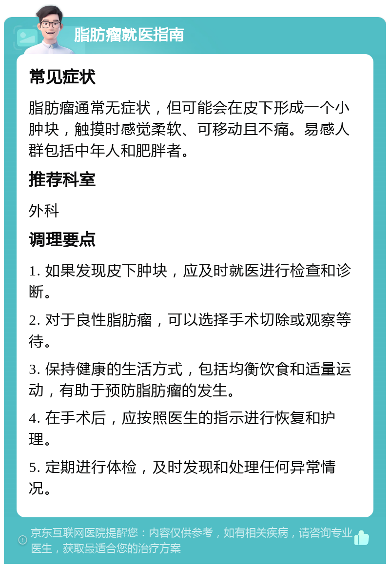 脂肪瘤就医指南 常见症状 脂肪瘤通常无症状，但可能会在皮下形成一个小肿块，触摸时感觉柔软、可移动且不痛。易感人群包括中年人和肥胖者。 推荐科室 外科 调理要点 1. 如果发现皮下肿块，应及时就医进行检查和诊断。 2. 对于良性脂肪瘤，可以选择手术切除或观察等待。 3. 保持健康的生活方式，包括均衡饮食和适量运动，有助于预防脂肪瘤的发生。 4. 在手术后，应按照医生的指示进行恢复和护理。 5. 定期进行体检，及时发现和处理任何异常情况。