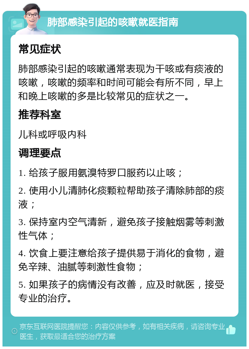 肺部感染引起的咳嗽就医指南 常见症状 肺部感染引起的咳嗽通常表现为干咳或有痰液的咳嗽，咳嗽的频率和时间可能会有所不同，早上和晚上咳嗽的多是比较常见的症状之一。 推荐科室 儿科或呼吸内科 调理要点 1. 给孩子服用氨溴特罗口服药以止咳； 2. 使用小儿清肺化痰颗粒帮助孩子清除肺部的痰液； 3. 保持室内空气清新，避免孩子接触烟雾等刺激性气体； 4. 饮食上要注意给孩子提供易于消化的食物，避免辛辣、油腻等刺激性食物； 5. 如果孩子的病情没有改善，应及时就医，接受专业的治疗。