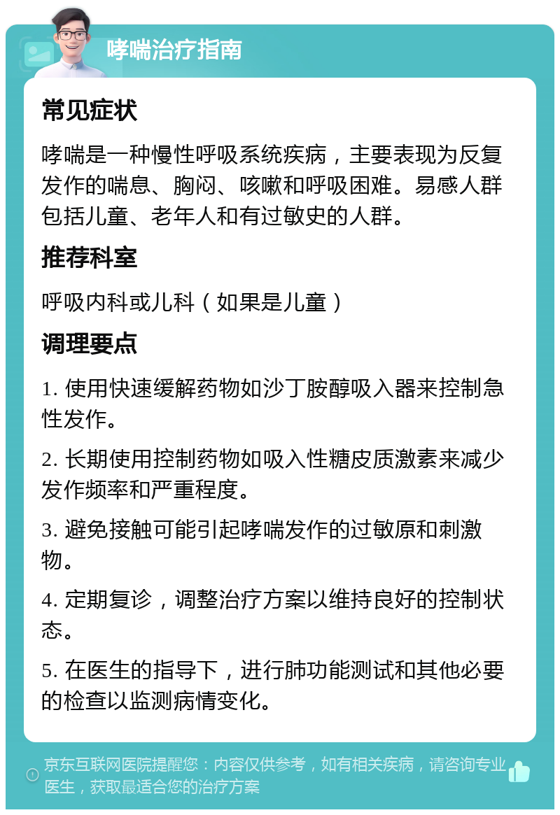 哮喘治疗指南 常见症状 哮喘是一种慢性呼吸系统疾病，主要表现为反复发作的喘息、胸闷、咳嗽和呼吸困难。易感人群包括儿童、老年人和有过敏史的人群。 推荐科室 呼吸内科或儿科（如果是儿童） 调理要点 1. 使用快速缓解药物如沙丁胺醇吸入器来控制急性发作。 2. 长期使用控制药物如吸入性糖皮质激素来减少发作频率和严重程度。 3. 避免接触可能引起哮喘发作的过敏原和刺激物。 4. 定期复诊，调整治疗方案以维持良好的控制状态。 5. 在医生的指导下，进行肺功能测试和其他必要的检查以监测病情变化。