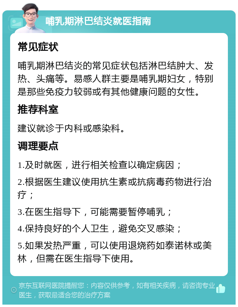 哺乳期淋巴结炎就医指南 常见症状 哺乳期淋巴结炎的常见症状包括淋巴结肿大、发热、头痛等。易感人群主要是哺乳期妇女，特别是那些免疫力较弱或有其他健康问题的女性。 推荐科室 建议就诊于内科或感染科。 调理要点 1.及时就医，进行相关检查以确定病因； 2.根据医生建议使用抗生素或抗病毒药物进行治疗； 3.在医生指导下，可能需要暂停哺乳； 4.保持良好的个人卫生，避免交叉感染； 5.如果发热严重，可以使用退烧药如泰诺林或美林，但需在医生指导下使用。