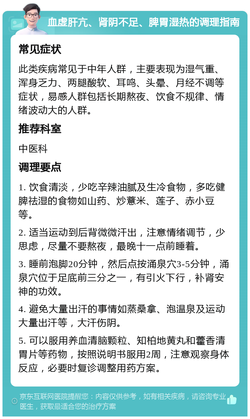 血虚肝亢、肾阴不足、脾胃湿热的调理指南 常见症状 此类疾病常见于中年人群，主要表现为湿气重、浑身乏力、两腿酸软、耳鸣、头晕、月经不调等症状，易感人群包括长期熬夜、饮食不规律、情绪波动大的人群。 推荐科室 中医科 调理要点 1. 饮食清淡，少吃辛辣油腻及生冷食物，多吃健脾祛湿的食物如山药、炒薏米、莲子、赤小豆等。 2. 适当运动到后背微微汗出，注意情绪调节，少思虑，尽量不要熬夜，最晚十一点前睡着。 3. 睡前泡脚20分钟，然后点按涌泉穴3-5分钟，涌泉穴位于足底前三分之一，有引火下行，补肾安神的功效。 4. 避免大量出汗的事情如蒸桑拿、泡温泉及运动大量出汗等，大汗伤阴。 5. 可以服用养血清脑颗粒、知柏地黄丸和藿香清胃片等药物，按照说明书服用2周，注意观察身体反应，必要时复诊调整用药方案。