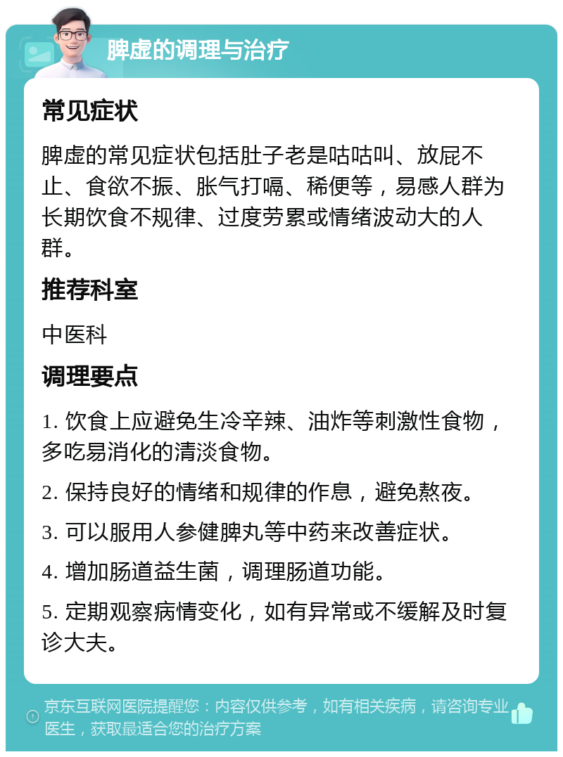 脾虚的调理与治疗 常见症状 脾虚的常见症状包括肚子老是咕咕叫、放屁不止、食欲不振、胀气打嗝、稀便等，易感人群为长期饮食不规律、过度劳累或情绪波动大的人群。 推荐科室 中医科 调理要点 1. 饮食上应避免生冷辛辣、油炸等刺激性食物，多吃易消化的清淡食物。 2. 保持良好的情绪和规律的作息，避免熬夜。 3. 可以服用人参健脾丸等中药来改善症状。 4. 增加肠道益生菌，调理肠道功能。 5. 定期观察病情变化，如有异常或不缓解及时复诊大夫。