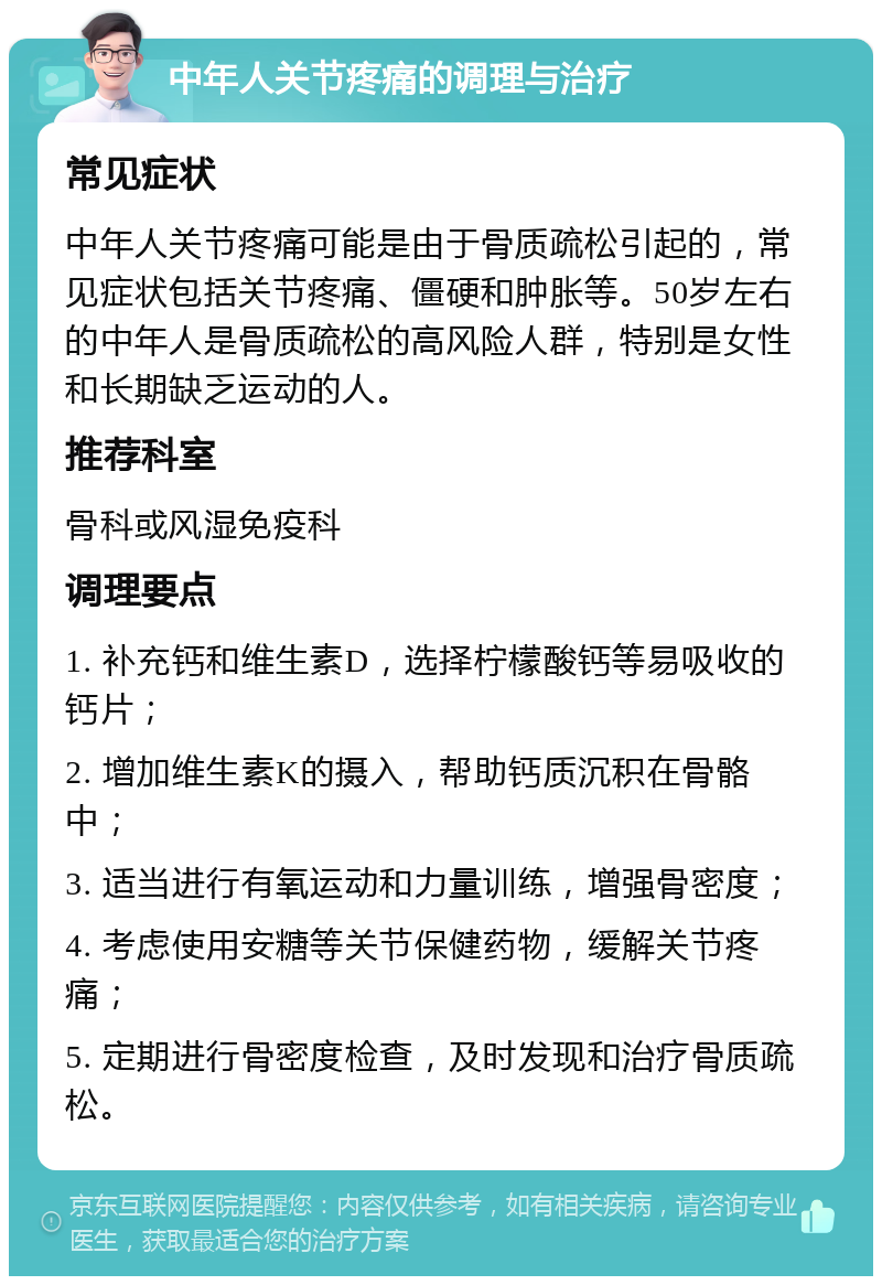 中年人关节疼痛的调理与治疗 常见症状 中年人关节疼痛可能是由于骨质疏松引起的，常见症状包括关节疼痛、僵硬和肿胀等。50岁左右的中年人是骨质疏松的高风险人群，特别是女性和长期缺乏运动的人。 推荐科室 骨科或风湿免疫科 调理要点 1. 补充钙和维生素D，选择柠檬酸钙等易吸收的钙片； 2. 增加维生素K的摄入，帮助钙质沉积在骨骼中； 3. 适当进行有氧运动和力量训练，增强骨密度； 4. 考虑使用安糖等关节保健药物，缓解关节疼痛； 5. 定期进行骨密度检查，及时发现和治疗骨质疏松。