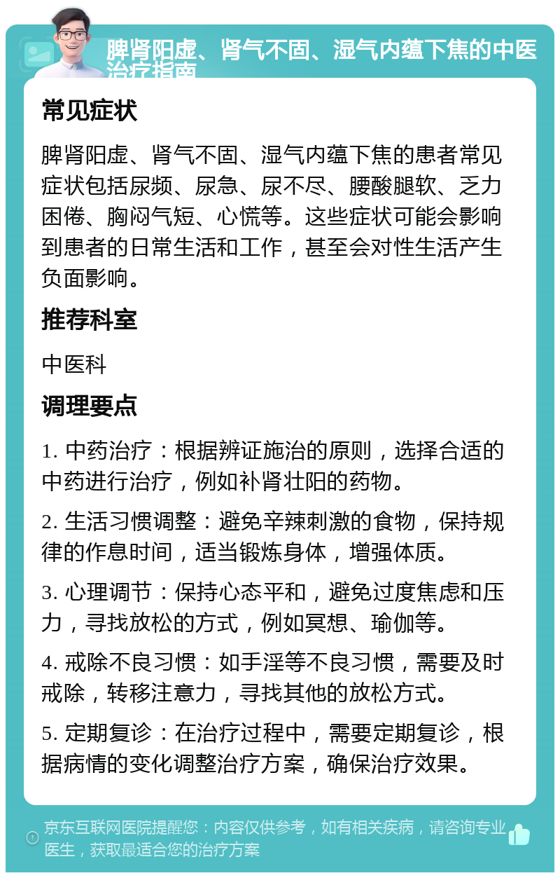 脾肾阳虚、肾气不固、湿气内蕴下焦的中医治疗指南 常见症状 脾肾阳虚、肾气不固、湿气内蕴下焦的患者常见症状包括尿频、尿急、尿不尽、腰酸腿软、乏力困倦、胸闷气短、心慌等。这些症状可能会影响到患者的日常生活和工作，甚至会对性生活产生负面影响。 推荐科室 中医科 调理要点 1. 中药治疗：根据辨证施治的原则，选择合适的中药进行治疗，例如补肾壮阳的药物。 2. 生活习惯调整：避免辛辣刺激的食物，保持规律的作息时间，适当锻炼身体，增强体质。 3. 心理调节：保持心态平和，避免过度焦虑和压力，寻找放松的方式，例如冥想、瑜伽等。 4. 戒除不良习惯：如手淫等不良习惯，需要及时戒除，转移注意力，寻找其他的放松方式。 5. 定期复诊：在治疗过程中，需要定期复诊，根据病情的变化调整治疗方案，确保治疗效果。