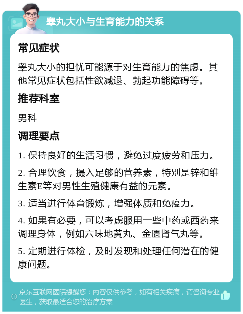 睾丸大小与生育能力的关系 常见症状 睾丸大小的担忧可能源于对生育能力的焦虑。其他常见症状包括性欲减退、勃起功能障碍等。 推荐科室 男科 调理要点 1. 保持良好的生活习惯，避免过度疲劳和压力。 2. 合理饮食，摄入足够的营养素，特别是锌和维生素E等对男性生殖健康有益的元素。 3. 适当进行体育锻炼，增强体质和免疫力。 4. 如果有必要，可以考虑服用一些中药或西药来调理身体，例如六味地黄丸、金匮肾气丸等。 5. 定期进行体检，及时发现和处理任何潜在的健康问题。