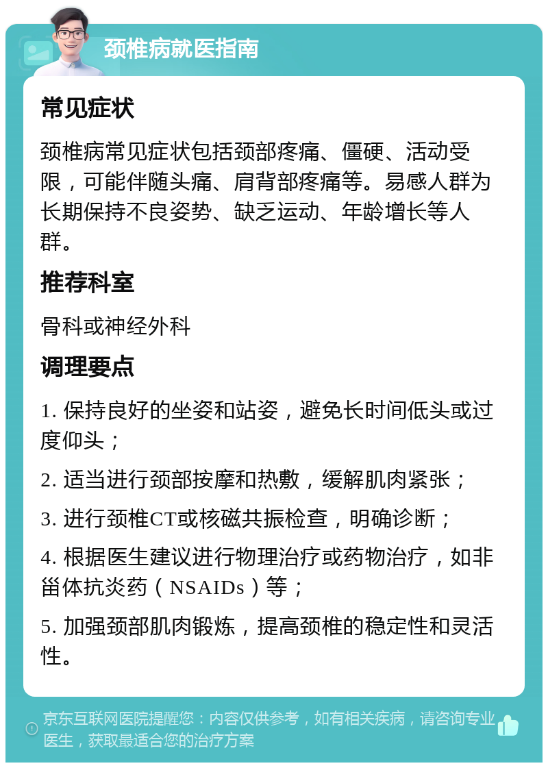 颈椎病就医指南 常见症状 颈椎病常见症状包括颈部疼痛、僵硬、活动受限，可能伴随头痛、肩背部疼痛等。易感人群为长期保持不良姿势、缺乏运动、年龄增长等人群。 推荐科室 骨科或神经外科 调理要点 1. 保持良好的坐姿和站姿，避免长时间低头或过度仰头； 2. 适当进行颈部按摩和热敷，缓解肌肉紧张； 3. 进行颈椎CT或核磁共振检查，明确诊断； 4. 根据医生建议进行物理治疗或药物治疗，如非甾体抗炎药（NSAIDs）等； 5. 加强颈部肌肉锻炼，提高颈椎的稳定性和灵活性。