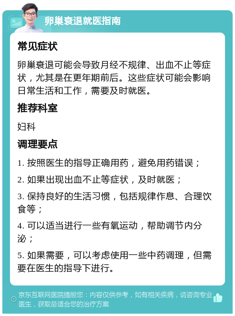 卵巢衰退就医指南 常见症状 卵巢衰退可能会导致月经不规律、出血不止等症状，尤其是在更年期前后。这些症状可能会影响日常生活和工作，需要及时就医。 推荐科室 妇科 调理要点 1. 按照医生的指导正确用药，避免用药错误； 2. 如果出现出血不止等症状，及时就医； 3. 保持良好的生活习惯，包括规律作息、合理饮食等； 4. 可以适当进行一些有氧运动，帮助调节内分泌； 5. 如果需要，可以考虑使用一些中药调理，但需要在医生的指导下进行。