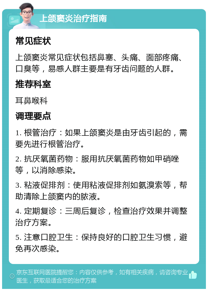 上颌窦炎治疗指南 常见症状 上颌窦炎常见症状包括鼻塞、头痛、面部疼痛、口臭等，易感人群主要是有牙齿问题的人群。 推荐科室 耳鼻喉科 调理要点 1. 根管治疗：如果上颌窦炎是由牙齿引起的，需要先进行根管治疗。 2. 抗厌氧菌药物：服用抗厌氧菌药物如甲硝唑等，以消除感染。 3. 粘液促排剂：使用粘液促排剂如氨溴索等，帮助清除上颌窦内的脓液。 4. 定期复诊：三周后复诊，检查治疗效果并调整治疗方案。 5. 注意口腔卫生：保持良好的口腔卫生习惯，避免再次感染。