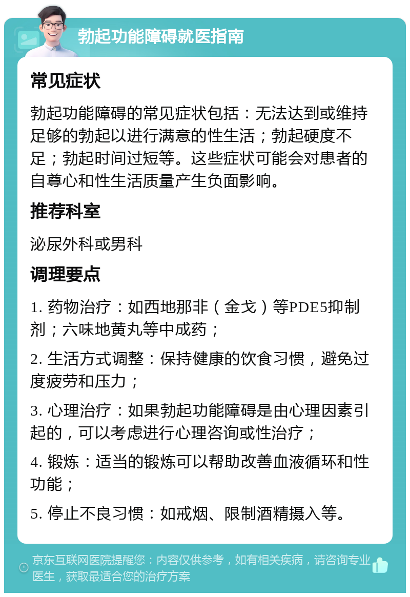 勃起功能障碍就医指南 常见症状 勃起功能障碍的常见症状包括：无法达到或维持足够的勃起以进行满意的性生活；勃起硬度不足；勃起时间过短等。这些症状可能会对患者的自尊心和性生活质量产生负面影响。 推荐科室 泌尿外科或男科 调理要点 1. 药物治疗：如西地那非（金戈）等PDE5抑制剂；六味地黄丸等中成药； 2. 生活方式调整：保持健康的饮食习惯，避免过度疲劳和压力； 3. 心理治疗：如果勃起功能障碍是由心理因素引起的，可以考虑进行心理咨询或性治疗； 4. 锻炼：适当的锻炼可以帮助改善血液循环和性功能； 5. 停止不良习惯：如戒烟、限制酒精摄入等。