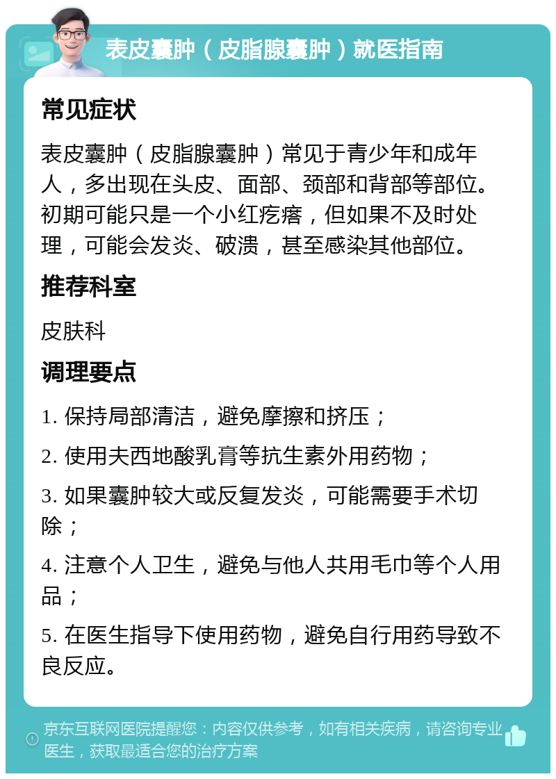 表皮囊肿（皮脂腺囊肿）就医指南 常见症状 表皮囊肿（皮脂腺囊肿）常见于青少年和成年人，多出现在头皮、面部、颈部和背部等部位。初期可能只是一个小红疙瘩，但如果不及时处理，可能会发炎、破溃，甚至感染其他部位。 推荐科室 皮肤科 调理要点 1. 保持局部清洁，避免摩擦和挤压； 2. 使用夫西地酸乳膏等抗生素外用药物； 3. 如果囊肿较大或反复发炎，可能需要手术切除； 4. 注意个人卫生，避免与他人共用毛巾等个人用品； 5. 在医生指导下使用药物，避免自行用药导致不良反应。