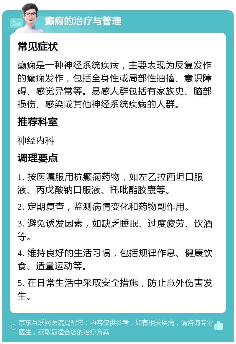 癫痫的治疗与管理 常见症状 癫痫是一种神经系统疾病，主要表现为反复发作的癫痫发作，包括全身性或局部性抽搐、意识障碍、感觉异常等。易感人群包括有家族史、脑部损伤、感染或其他神经系统疾病的人群。 推荐科室 神经内科 调理要点 1. 按医嘱服用抗癫痫药物，如左乙拉西坦口服液、丙戊酸钠口服液、托吡酯胶囊等。 2. 定期复查，监测病情变化和药物副作用。 3. 避免诱发因素，如缺乏睡眠、过度疲劳、饮酒等。 4. 维持良好的生活习惯，包括规律作息、健康饮食、适量运动等。 5. 在日常生活中采取安全措施，防止意外伤害发生。