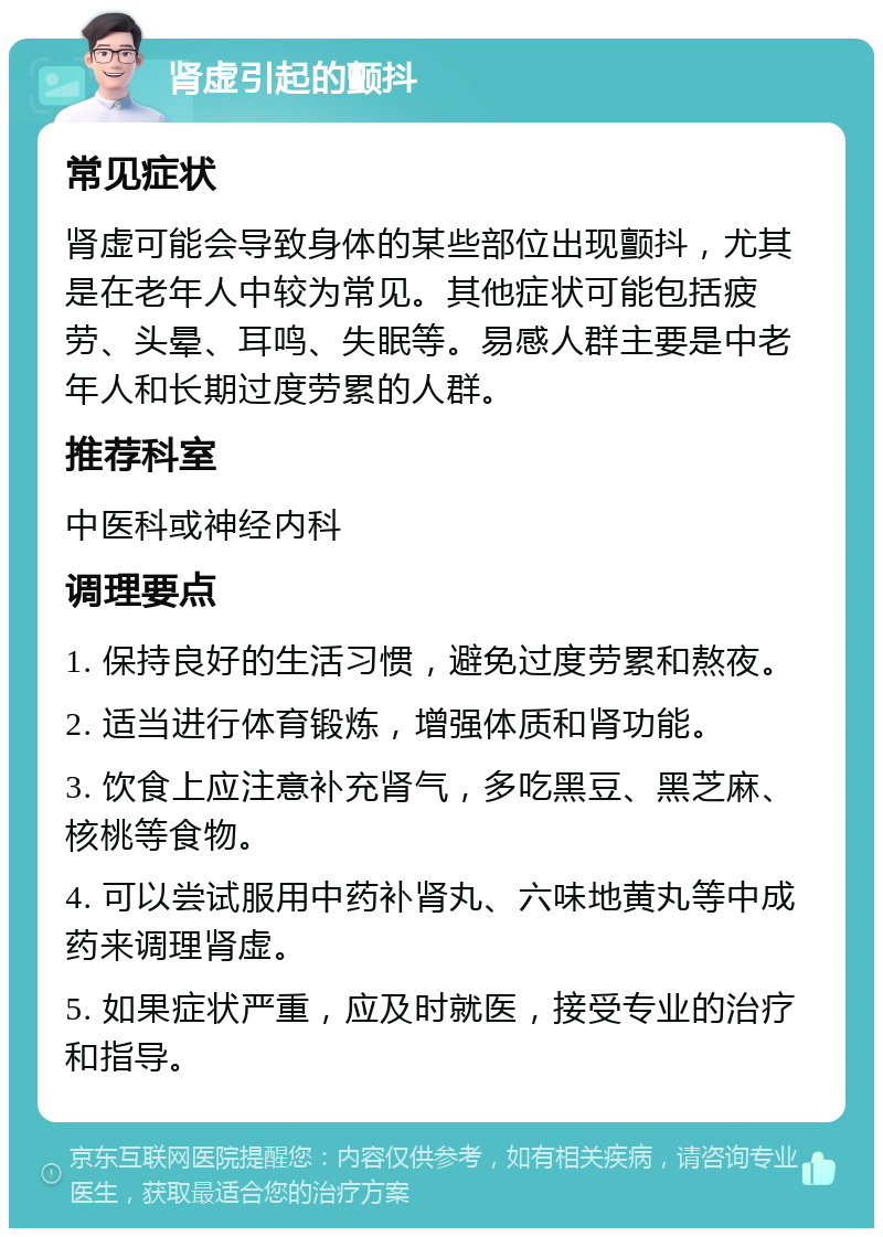 肾虚引起的颤抖 常见症状 肾虚可能会导致身体的某些部位出现颤抖，尤其是在老年人中较为常见。其他症状可能包括疲劳、头晕、耳鸣、失眠等。易感人群主要是中老年人和长期过度劳累的人群。 推荐科室 中医科或神经内科 调理要点 1. 保持良好的生活习惯，避免过度劳累和熬夜。 2. 适当进行体育锻炼，增强体质和肾功能。 3. 饮食上应注意补充肾气，多吃黑豆、黑芝麻、核桃等食物。 4. 可以尝试服用中药补肾丸、六味地黄丸等中成药来调理肾虚。 5. 如果症状严重，应及时就医，接受专业的治疗和指导。