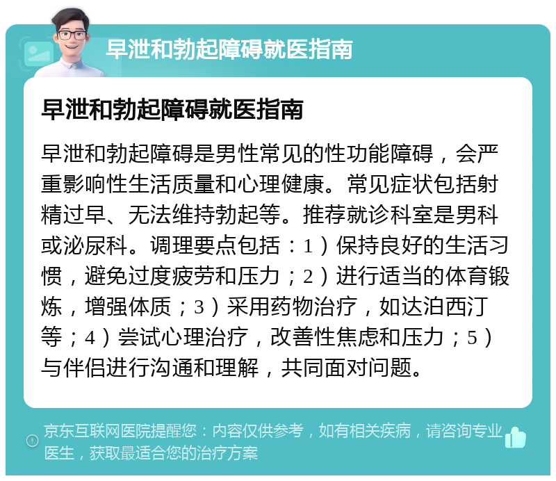 早泄和勃起障碍就医指南 早泄和勃起障碍就医指南 早泄和勃起障碍是男性常见的性功能障碍，会严重影响性生活质量和心理健康。常见症状包括射精过早、无法维持勃起等。推荐就诊科室是男科或泌尿科。调理要点包括：1）保持良好的生活习惯，避免过度疲劳和压力；2）进行适当的体育锻炼，增强体质；3）采用药物治疗，如达泊西汀等；4）尝试心理治疗，改善性焦虑和压力；5）与伴侣进行沟通和理解，共同面对问题。