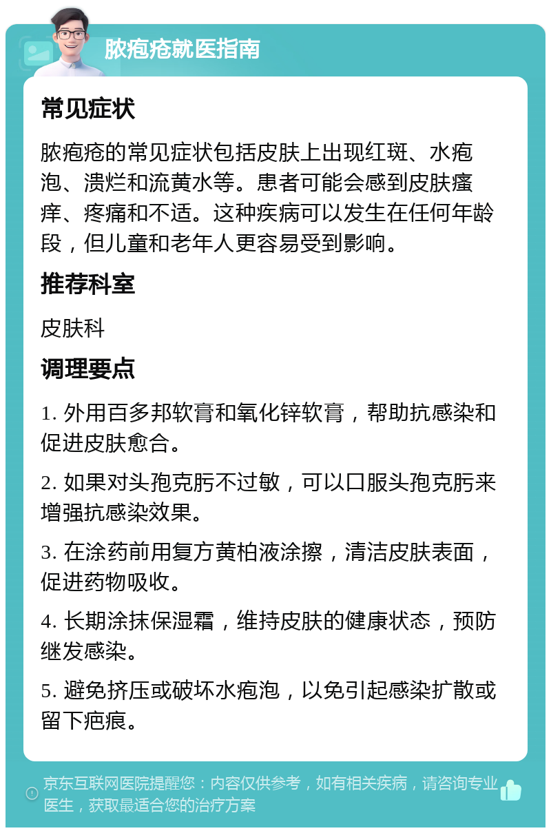 脓疱疮就医指南 常见症状 脓疱疮的常见症状包括皮肤上出现红斑、水疱泡、溃烂和流黄水等。患者可能会感到皮肤瘙痒、疼痛和不适。这种疾病可以发生在任何年龄段，但儿童和老年人更容易受到影响。 推荐科室 皮肤科 调理要点 1. 外用百多邦软膏和氧化锌软膏，帮助抗感染和促进皮肤愈合。 2. 如果对头孢克肟不过敏，可以口服头孢克肟来增强抗感染效果。 3. 在涂药前用复方黄柏液涂擦，清洁皮肤表面，促进药物吸收。 4. 长期涂抹保湿霜，维持皮肤的健康状态，预防继发感染。 5. 避免挤压或破坏水疱泡，以免引起感染扩散或留下疤痕。