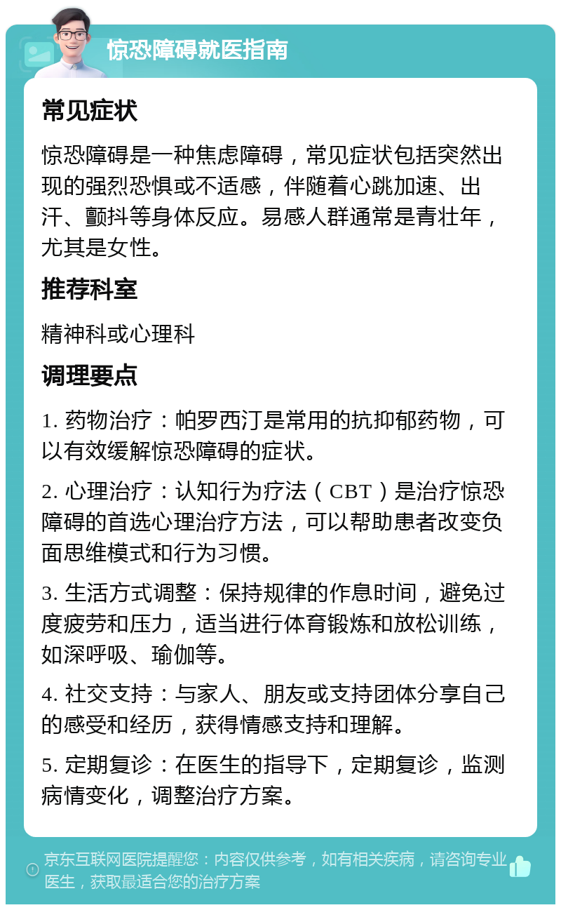 惊恐障碍就医指南 常见症状 惊恐障碍是一种焦虑障碍，常见症状包括突然出现的强烈恐惧或不适感，伴随着心跳加速、出汗、颤抖等身体反应。易感人群通常是青壮年，尤其是女性。 推荐科室 精神科或心理科 调理要点 1. 药物治疗：帕罗西汀是常用的抗抑郁药物，可以有效缓解惊恐障碍的症状。 2. 心理治疗：认知行为疗法（CBT）是治疗惊恐障碍的首选心理治疗方法，可以帮助患者改变负面思维模式和行为习惯。 3. 生活方式调整：保持规律的作息时间，避免过度疲劳和压力，适当进行体育锻炼和放松训练，如深呼吸、瑜伽等。 4. 社交支持：与家人、朋友或支持团体分享自己的感受和经历，获得情感支持和理解。 5. 定期复诊：在医生的指导下，定期复诊，监测病情变化，调整治疗方案。