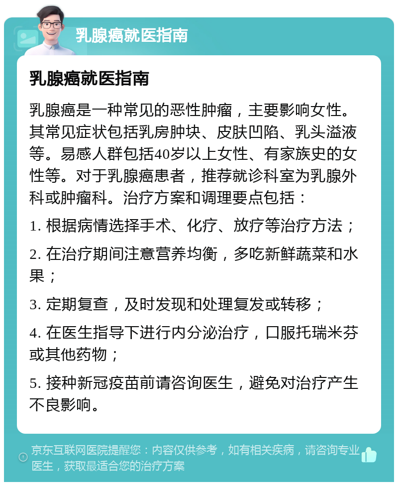 乳腺癌就医指南 乳腺癌就医指南 乳腺癌是一种常见的恶性肿瘤，主要影响女性。其常见症状包括乳房肿块、皮肤凹陷、乳头溢液等。易感人群包括40岁以上女性、有家族史的女性等。对于乳腺癌患者，推荐就诊科室为乳腺外科或肿瘤科。治疗方案和调理要点包括： 1. 根据病情选择手术、化疗、放疗等治疗方法； 2. 在治疗期间注意营养均衡，多吃新鲜蔬菜和水果； 3. 定期复查，及时发现和处理复发或转移； 4. 在医生指导下进行内分泌治疗，口服托瑞米芬或其他药物； 5. 接种新冠疫苗前请咨询医生，避免对治疗产生不良影响。