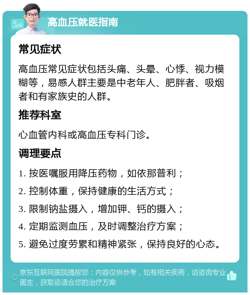 高血压就医指南 常见症状 高血压常见症状包括头痛、头晕、心悸、视力模糊等，易感人群主要是中老年人、肥胖者、吸烟者和有家族史的人群。 推荐科室 心血管内科或高血压专科门诊。 调理要点 1. 按医嘱服用降压药物，如依那普利； 2. 控制体重，保持健康的生活方式； 3. 限制钠盐摄入，增加钾、钙的摄入； 4. 定期监测血压，及时调整治疗方案； 5. 避免过度劳累和精神紧张，保持良好的心态。