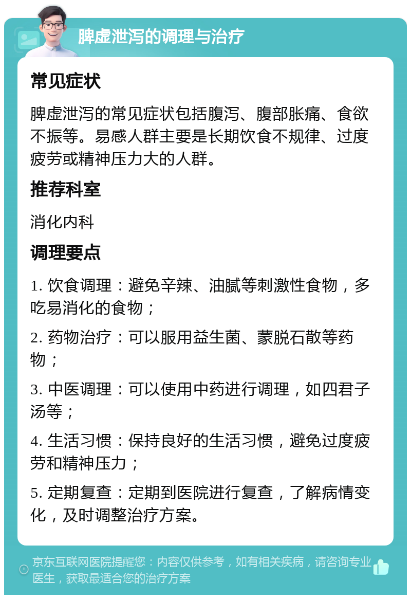 脾虚泄泻的调理与治疗 常见症状 脾虚泄泻的常见症状包括腹泻、腹部胀痛、食欲不振等。易感人群主要是长期饮食不规律、过度疲劳或精神压力大的人群。 推荐科室 消化内科 调理要点 1. 饮食调理：避免辛辣、油腻等刺激性食物，多吃易消化的食物； 2. 药物治疗：可以服用益生菌、蒙脱石散等药物； 3. 中医调理：可以使用中药进行调理，如四君子汤等； 4. 生活习惯：保持良好的生活习惯，避免过度疲劳和精神压力； 5. 定期复查：定期到医院进行复查，了解病情变化，及时调整治疗方案。