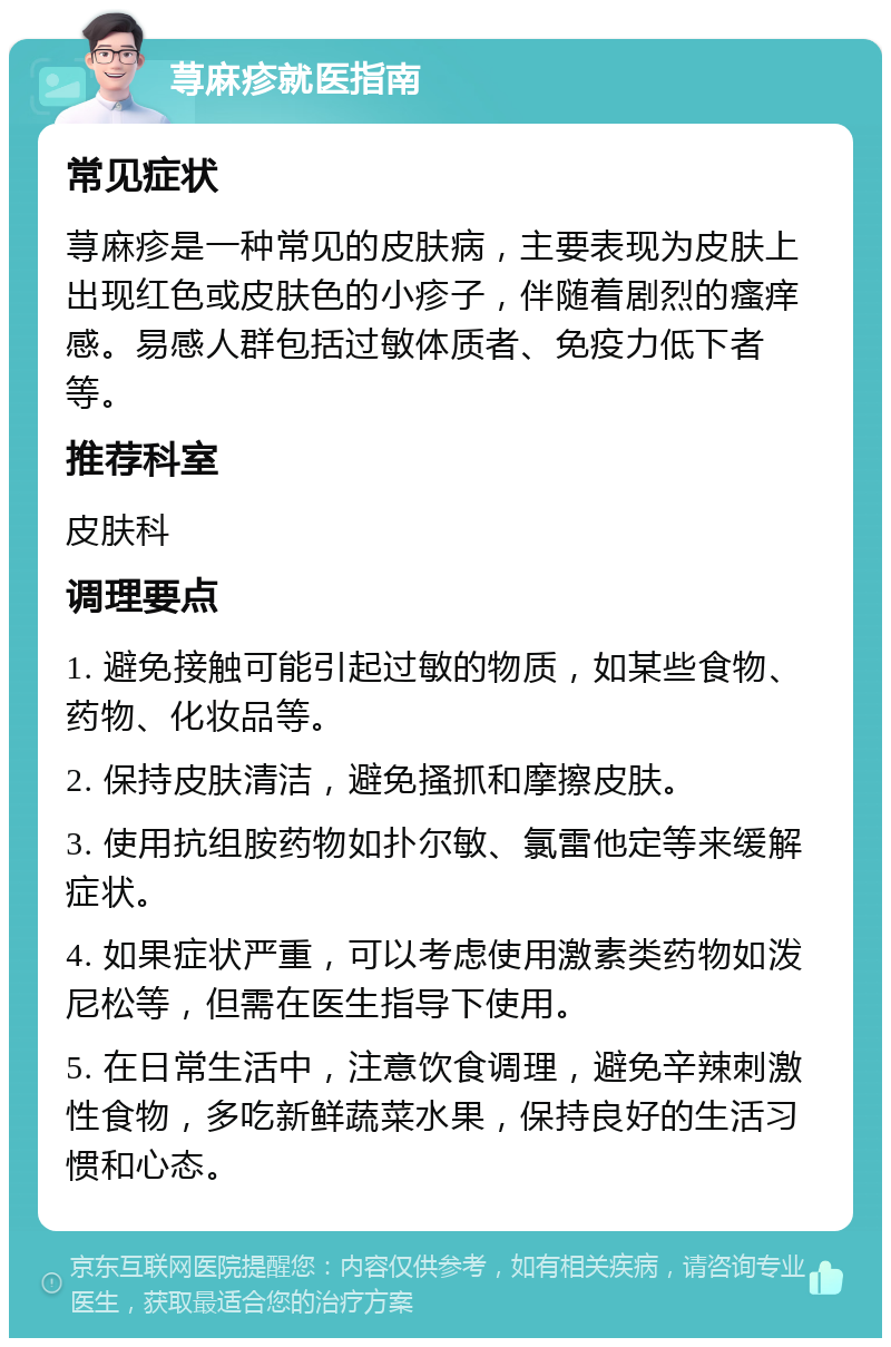 荨麻疹就医指南 常见症状 荨麻疹是一种常见的皮肤病，主要表现为皮肤上出现红色或皮肤色的小疹子，伴随着剧烈的瘙痒感。易感人群包括过敏体质者、免疫力低下者等。 推荐科室 皮肤科 调理要点 1. 避免接触可能引起过敏的物质，如某些食物、药物、化妆品等。 2. 保持皮肤清洁，避免搔抓和摩擦皮肤。 3. 使用抗组胺药物如扑尔敏、氯雷他定等来缓解症状。 4. 如果症状严重，可以考虑使用激素类药物如泼尼松等，但需在医生指导下使用。 5. 在日常生活中，注意饮食调理，避免辛辣刺激性食物，多吃新鲜蔬菜水果，保持良好的生活习惯和心态。